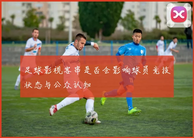 足球影视客串是否会影响球员竞技状态与公众认知